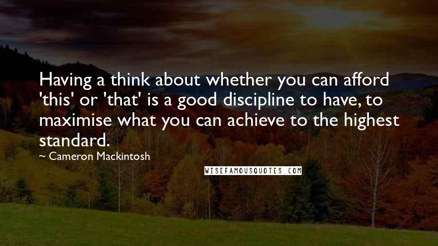 Cameron Mackintosh Quotes: Having a think about whether you can afford 'this' or 'that' is a good discipline to have, to maximise what you can achieve to the highest standard.