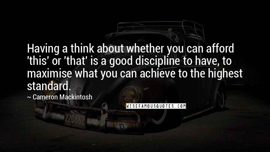 Cameron Mackintosh Quotes: Having a think about whether you can afford 'this' or 'that' is a good discipline to have, to maximise what you can achieve to the highest standard.