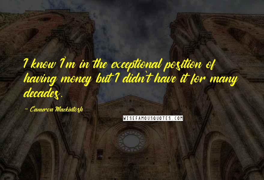 Cameron Mackintosh Quotes: I know I'm in the exceptional position of having money but I didn't have it for many decades.