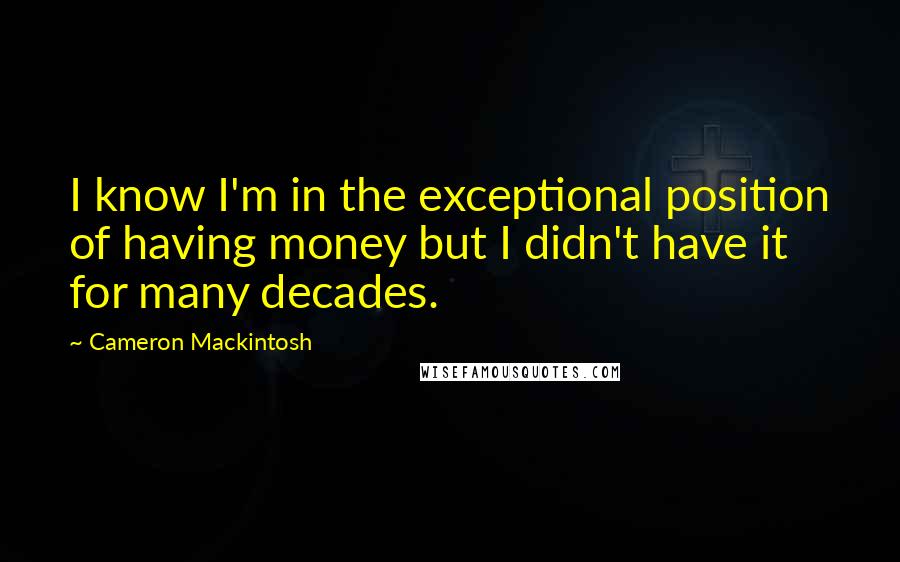 Cameron Mackintosh Quotes: I know I'm in the exceptional position of having money but I didn't have it for many decades.