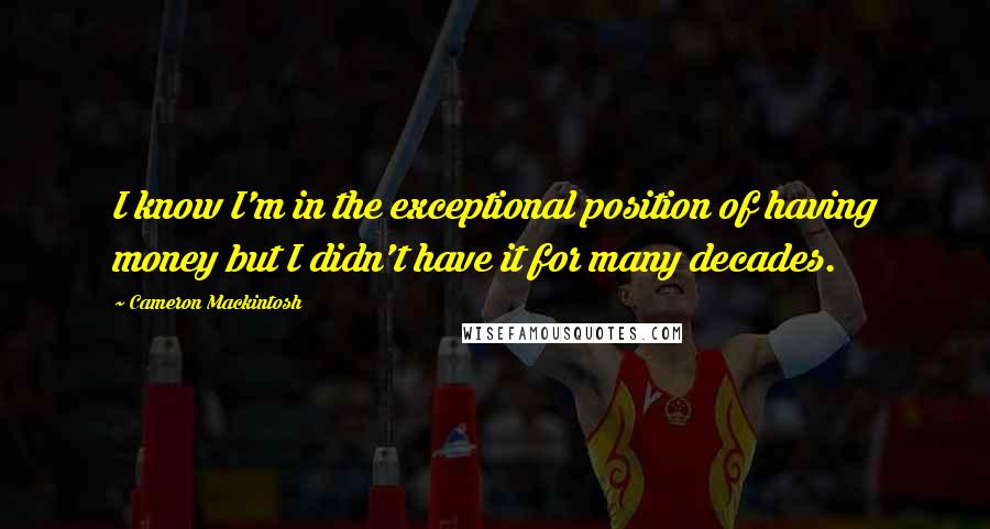 Cameron Mackintosh Quotes: I know I'm in the exceptional position of having money but I didn't have it for many decades.