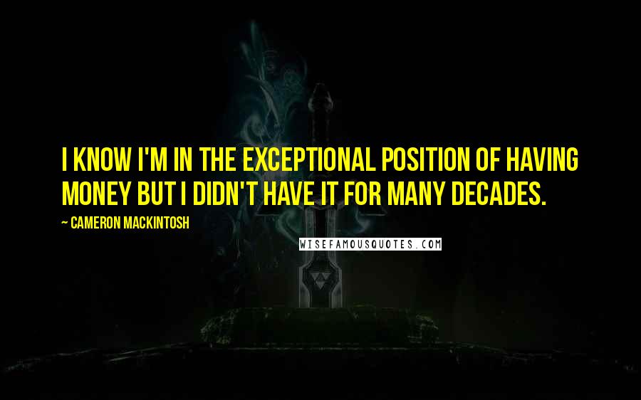 Cameron Mackintosh Quotes: I know I'm in the exceptional position of having money but I didn't have it for many decades.