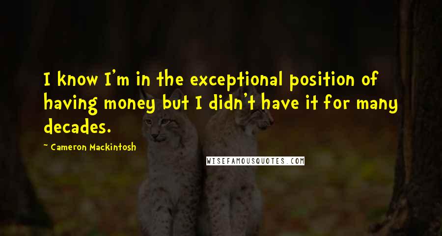 Cameron Mackintosh Quotes: I know I'm in the exceptional position of having money but I didn't have it for many decades.