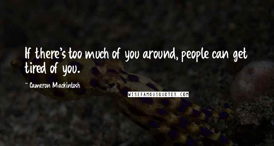 Cameron Mackintosh Quotes: If there's too much of you around, people can get tired of you.