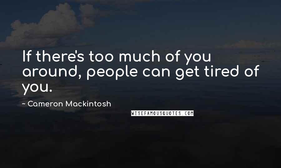 Cameron Mackintosh Quotes: If there's too much of you around, people can get tired of you.