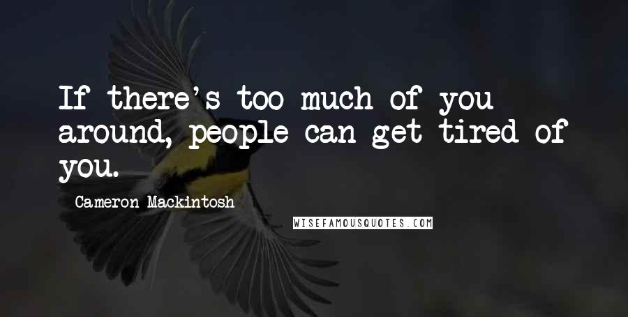 Cameron Mackintosh Quotes: If there's too much of you around, people can get tired of you.