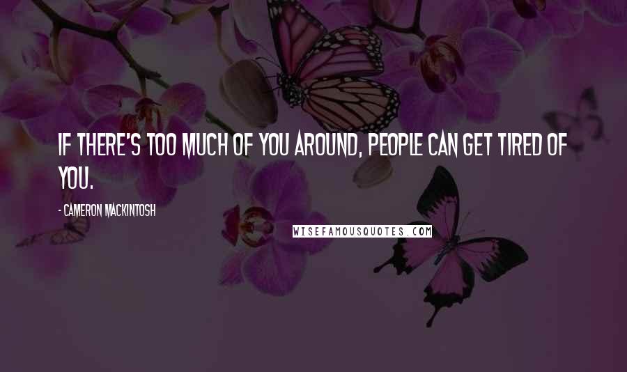 Cameron Mackintosh Quotes: If there's too much of you around, people can get tired of you.