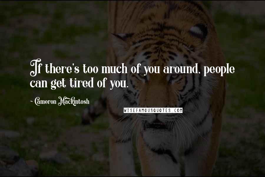 Cameron Mackintosh Quotes: If there's too much of you around, people can get tired of you.