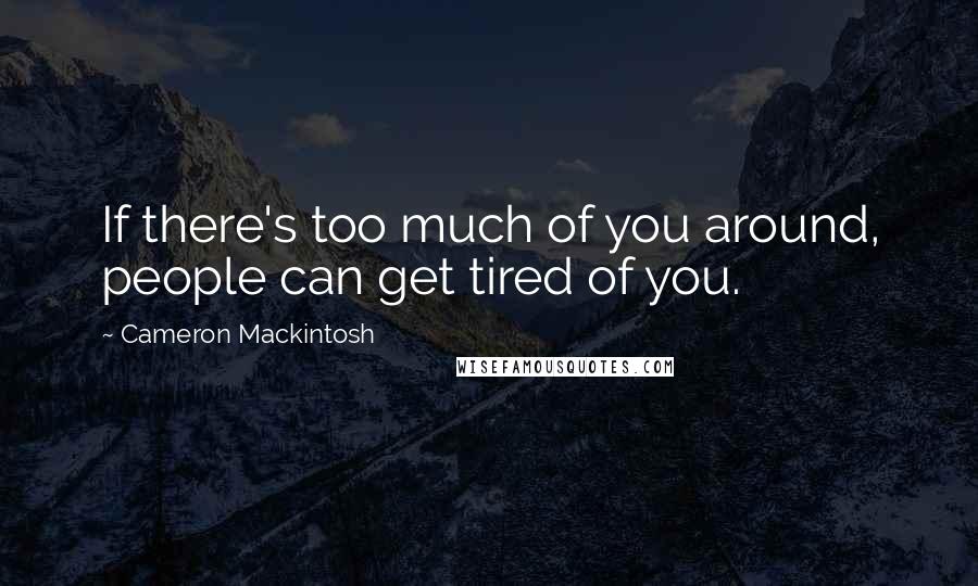 Cameron Mackintosh Quotes: If there's too much of you around, people can get tired of you.