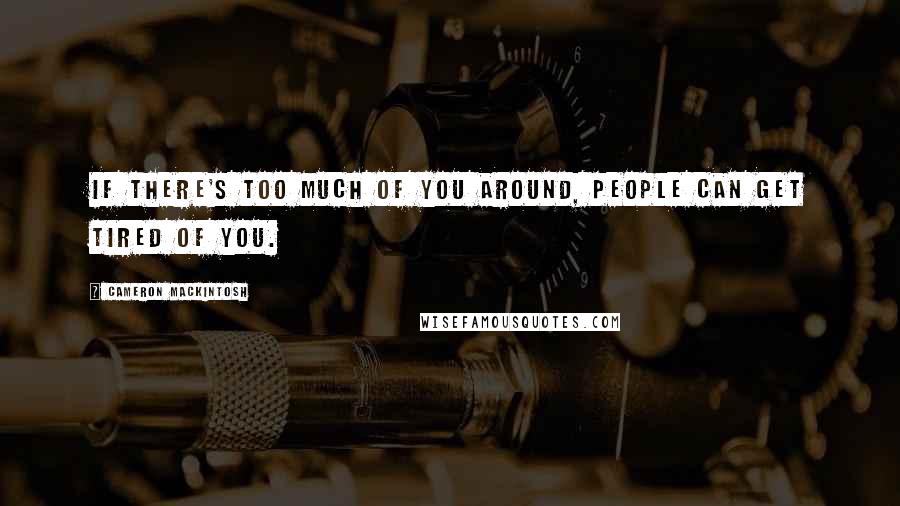 Cameron Mackintosh Quotes: If there's too much of you around, people can get tired of you.