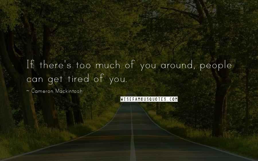 Cameron Mackintosh Quotes: If there's too much of you around, people can get tired of you.