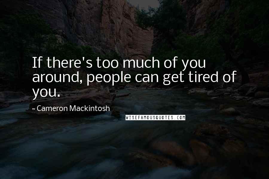 Cameron Mackintosh Quotes: If there's too much of you around, people can get tired of you.