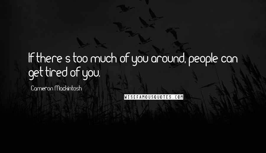 Cameron Mackintosh Quotes: If there's too much of you around, people can get tired of you.