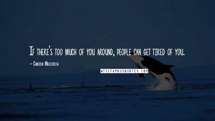 Cameron Mackintosh Quotes: If there's too much of you around, people can get tired of you.