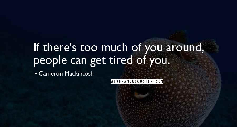 Cameron Mackintosh Quotes: If there's too much of you around, people can get tired of you.