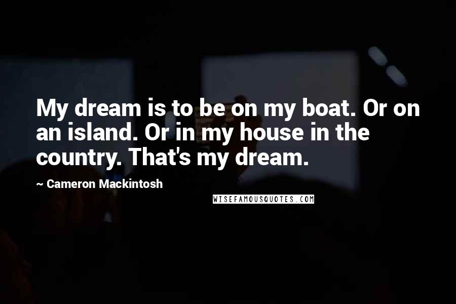 Cameron Mackintosh Quotes: My dream is to be on my boat. Or on an island. Or in my house in the country. That's my dream.