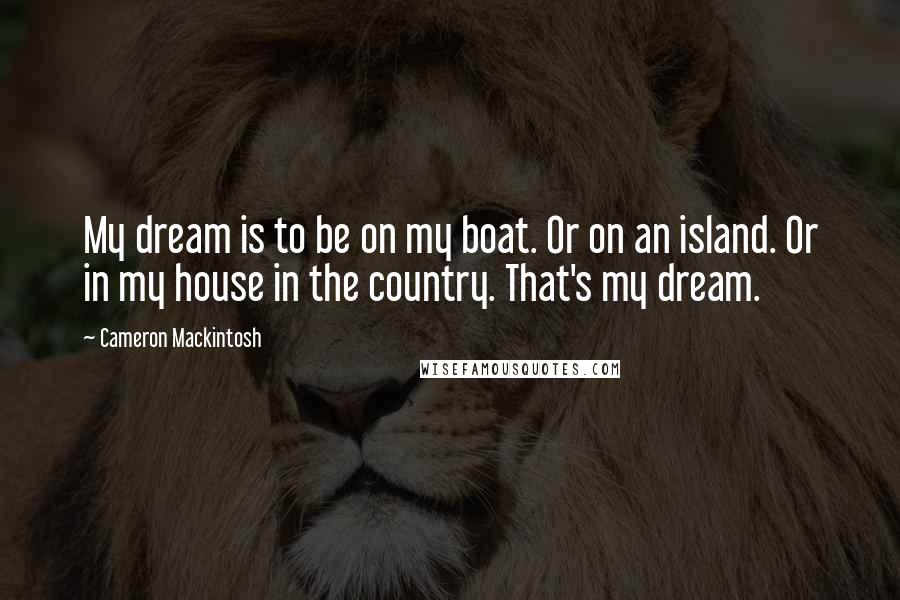 Cameron Mackintosh Quotes: My dream is to be on my boat. Or on an island. Or in my house in the country. That's my dream.