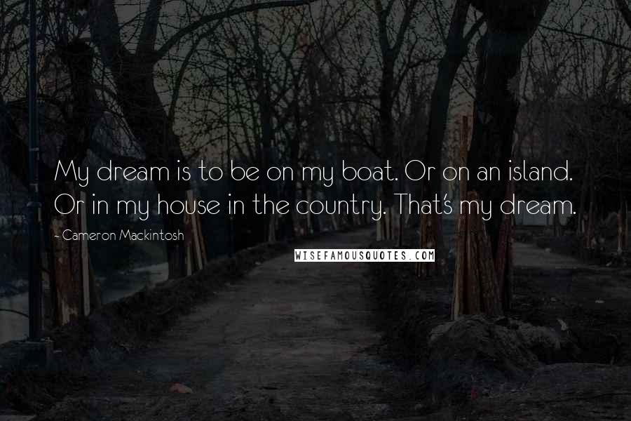 Cameron Mackintosh Quotes: My dream is to be on my boat. Or on an island. Or in my house in the country. That's my dream.