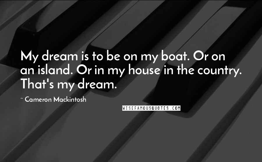 Cameron Mackintosh Quotes: My dream is to be on my boat. Or on an island. Or in my house in the country. That's my dream.