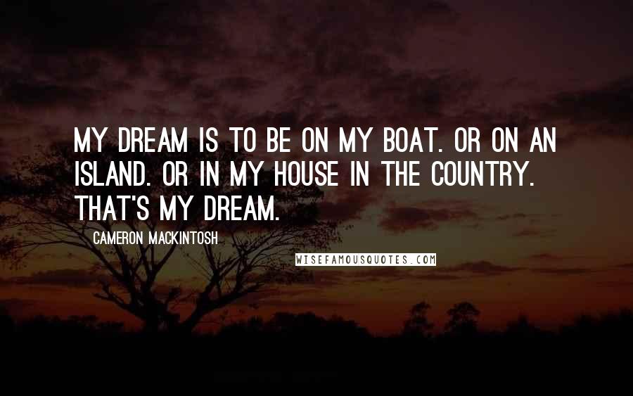 Cameron Mackintosh Quotes: My dream is to be on my boat. Or on an island. Or in my house in the country. That's my dream.