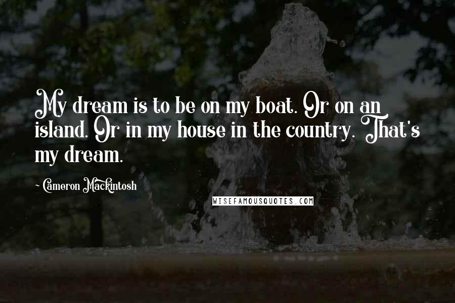 Cameron Mackintosh Quotes: My dream is to be on my boat. Or on an island. Or in my house in the country. That's my dream.