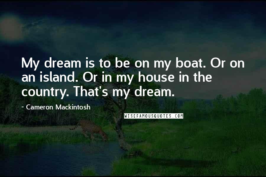 Cameron Mackintosh Quotes: My dream is to be on my boat. Or on an island. Or in my house in the country. That's my dream.