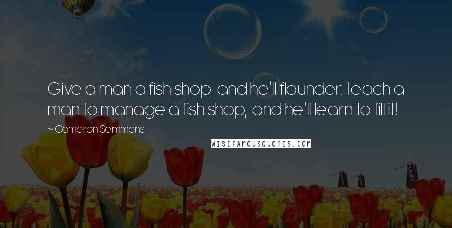 Cameron Semmens Quotes: Give a man a fish shop  and he'll flounder.Teach a man to manage a fish shop,  and he'll learn to fill it!