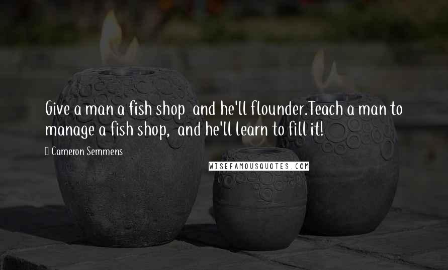 Cameron Semmens Quotes: Give a man a fish shop  and he'll flounder.Teach a man to manage a fish shop,  and he'll learn to fill it!