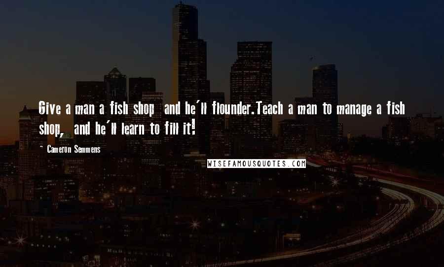 Cameron Semmens Quotes: Give a man a fish shop  and he'll flounder.Teach a man to manage a fish shop,  and he'll learn to fill it!