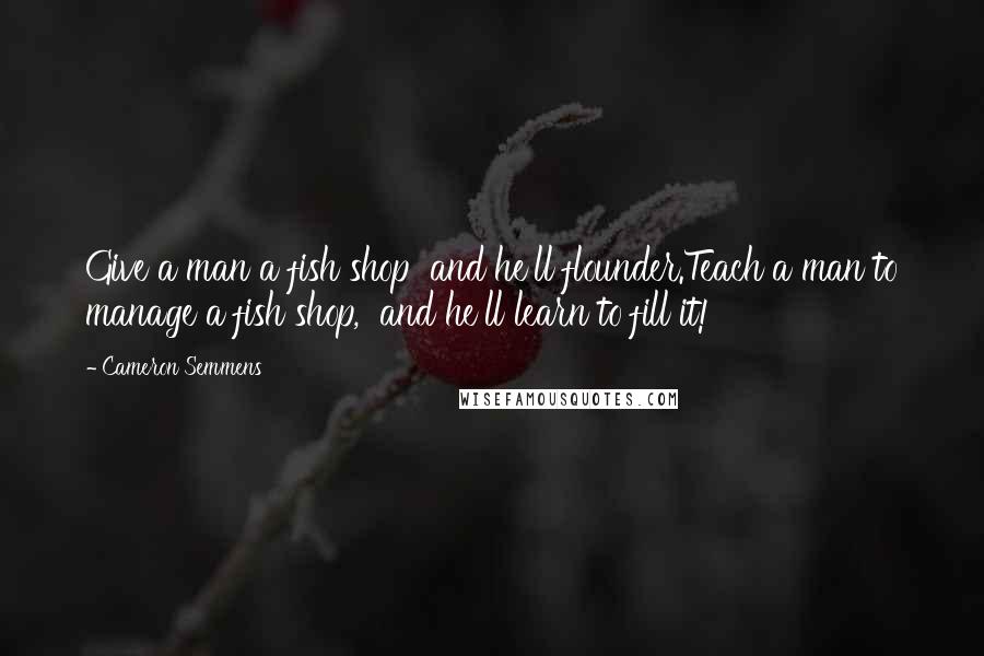 Cameron Semmens Quotes: Give a man a fish shop  and he'll flounder.Teach a man to manage a fish shop,  and he'll learn to fill it!