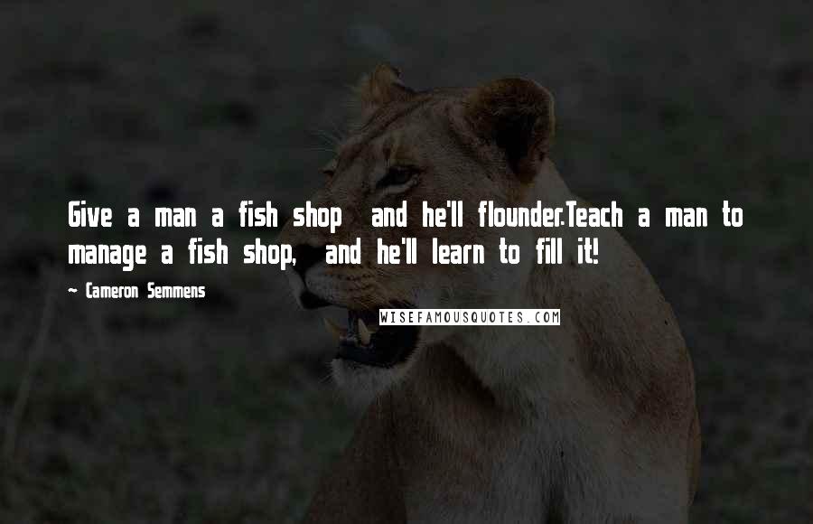 Cameron Semmens Quotes: Give a man a fish shop  and he'll flounder.Teach a man to manage a fish shop,  and he'll learn to fill it!