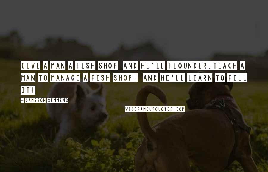 Cameron Semmens Quotes: Give a man a fish shop  and he'll flounder.Teach a man to manage a fish shop,  and he'll learn to fill it!