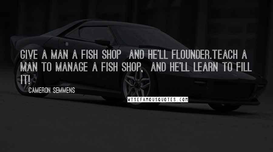 Cameron Semmens Quotes: Give a man a fish shop  and he'll flounder.Teach a man to manage a fish shop,  and he'll learn to fill it!