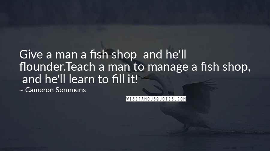 Cameron Semmens Quotes: Give a man a fish shop  and he'll flounder.Teach a man to manage a fish shop,  and he'll learn to fill it!