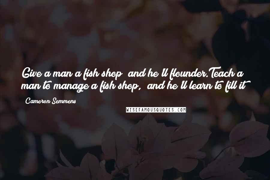 Cameron Semmens Quotes: Give a man a fish shop  and he'll flounder.Teach a man to manage a fish shop,  and he'll learn to fill it!