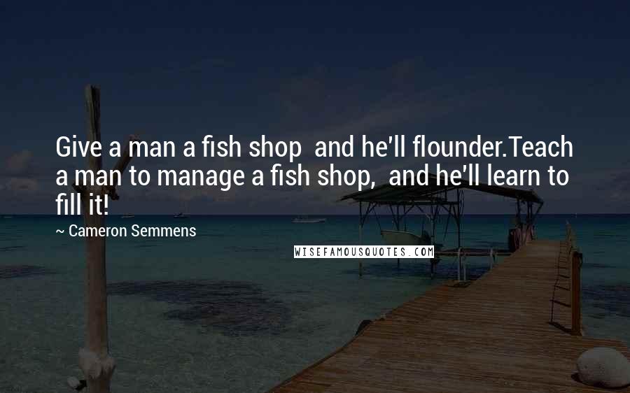 Cameron Semmens Quotes: Give a man a fish shop  and he'll flounder.Teach a man to manage a fish shop,  and he'll learn to fill it!