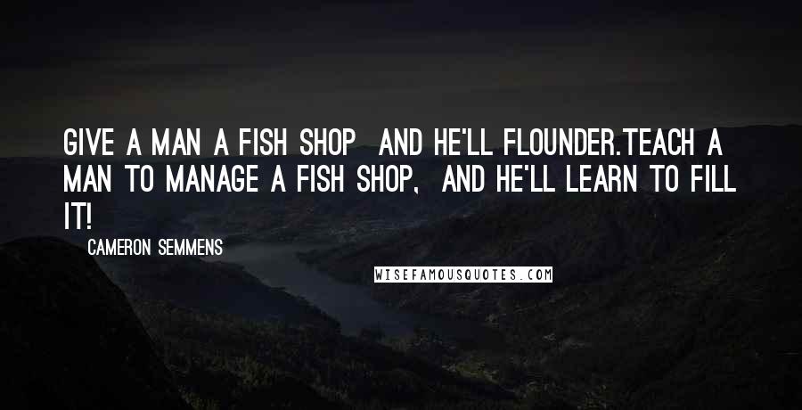 Cameron Semmens Quotes: Give a man a fish shop  and he'll flounder.Teach a man to manage a fish shop,  and he'll learn to fill it!