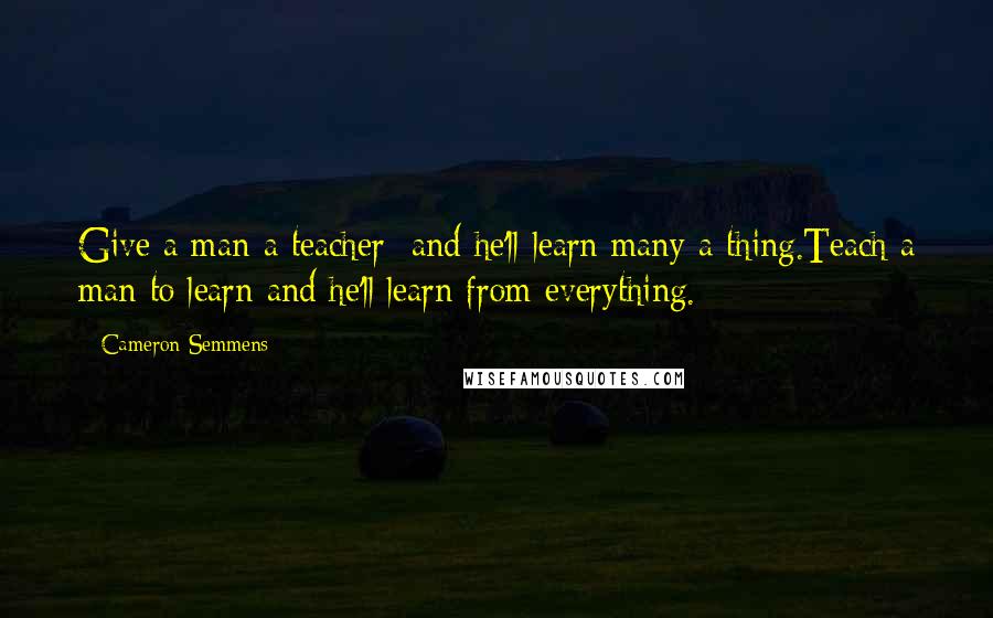 Cameron Semmens Quotes: Give a man a teacher  and he'll learn many a thing.Teach a man to learn and he'll learn from everything.