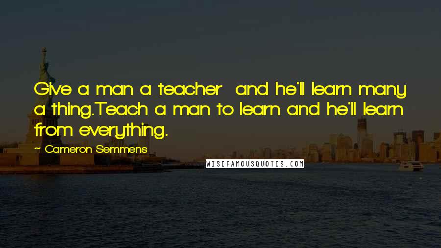 Cameron Semmens Quotes: Give a man a teacher  and he'll learn many a thing.Teach a man to learn and he'll learn from everything.