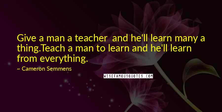 Cameron Semmens Quotes: Give a man a teacher  and he'll learn many a thing.Teach a man to learn and he'll learn from everything.