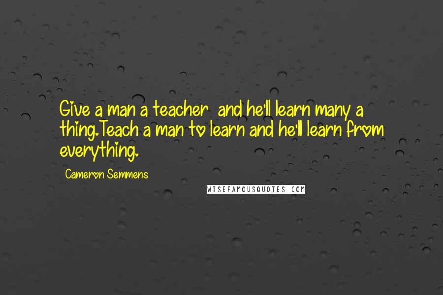 Cameron Semmens Quotes: Give a man a teacher  and he'll learn many a thing.Teach a man to learn and he'll learn from everything.