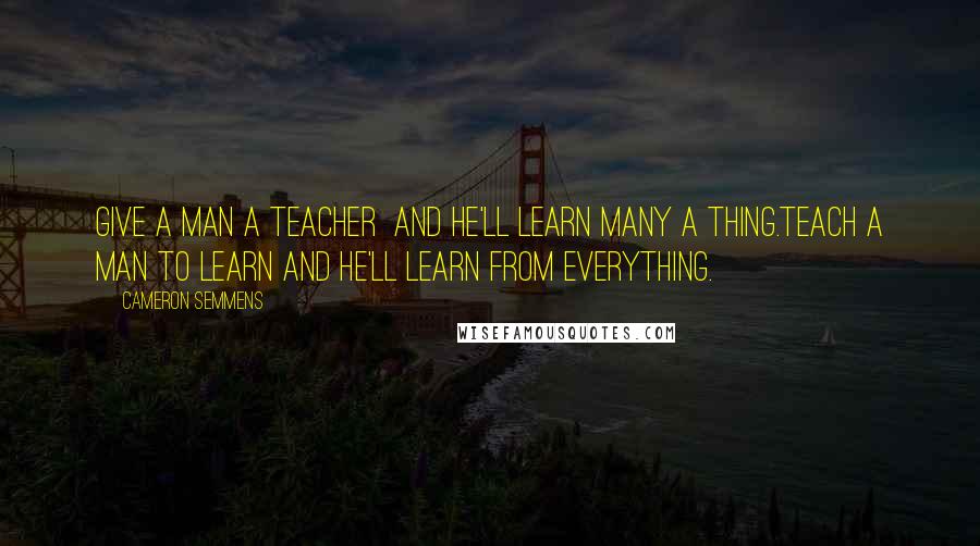 Cameron Semmens Quotes: Give a man a teacher  and he'll learn many a thing.Teach a man to learn and he'll learn from everything.