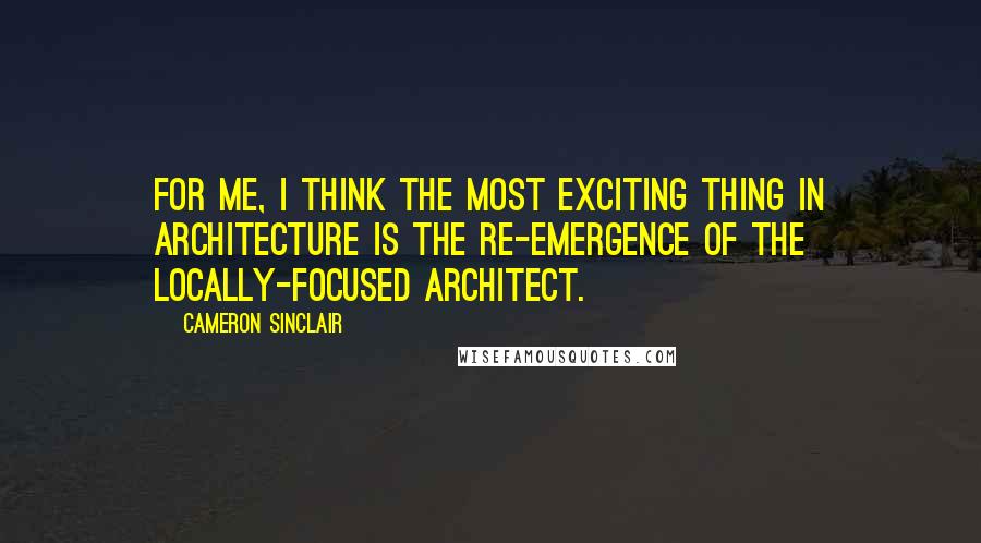Cameron Sinclair Quotes: For me, I think the most exciting thing in architecture is the re-emergence of the locally-focused architect.