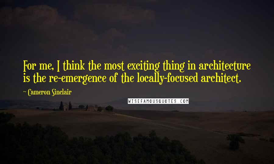 Cameron Sinclair Quotes: For me, I think the most exciting thing in architecture is the re-emergence of the locally-focused architect.