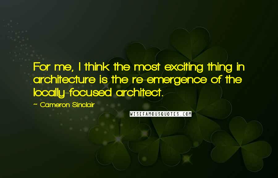 Cameron Sinclair Quotes: For me, I think the most exciting thing in architecture is the re-emergence of the locally-focused architect.