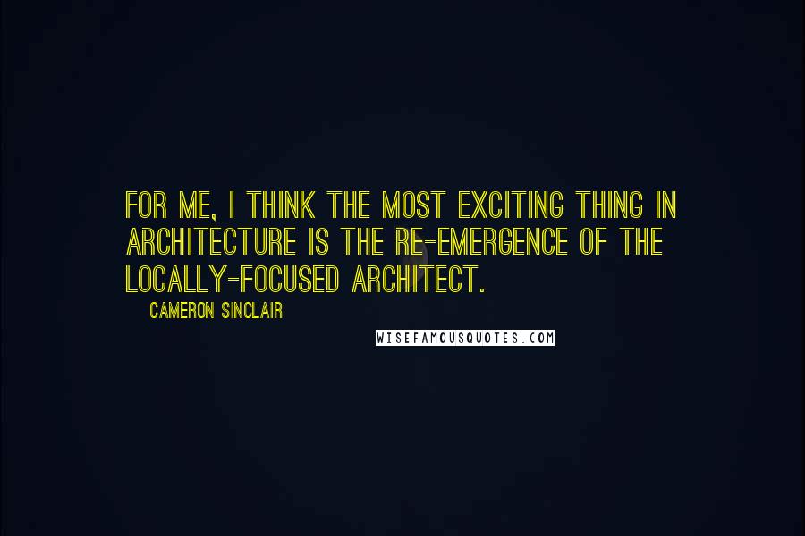 Cameron Sinclair Quotes: For me, I think the most exciting thing in architecture is the re-emergence of the locally-focused architect.