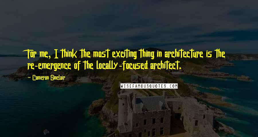 Cameron Sinclair Quotes: For me, I think the most exciting thing in architecture is the re-emergence of the locally-focused architect.