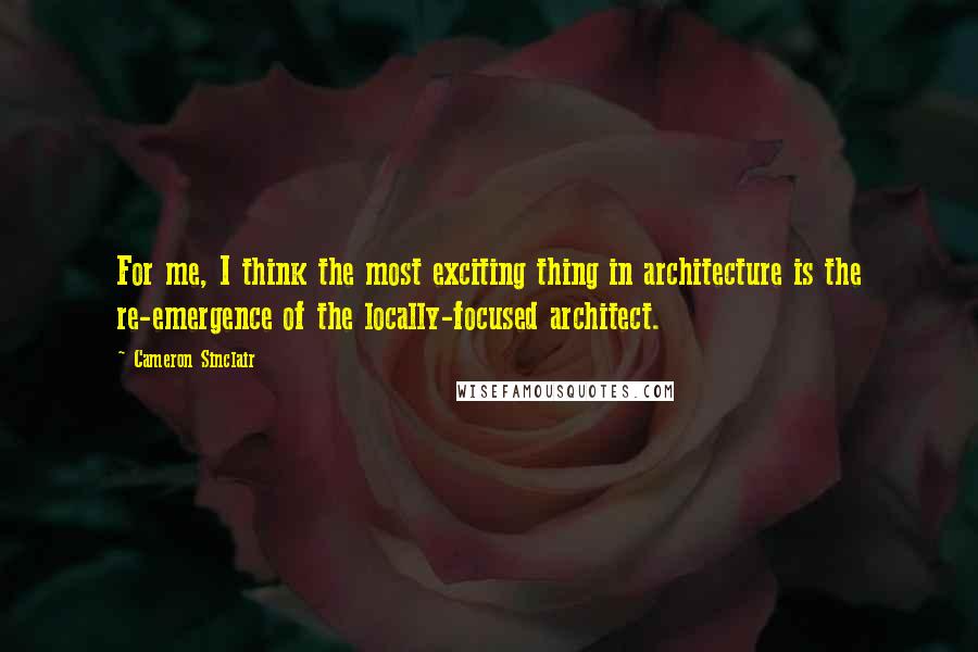 Cameron Sinclair Quotes: For me, I think the most exciting thing in architecture is the re-emergence of the locally-focused architect.