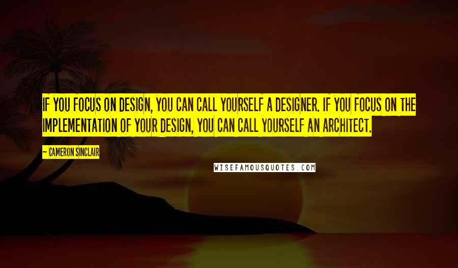 Cameron Sinclair Quotes: If you focus on design, you can call yourself a designer. If you focus on the implementation of your design, you can call yourself an architect.