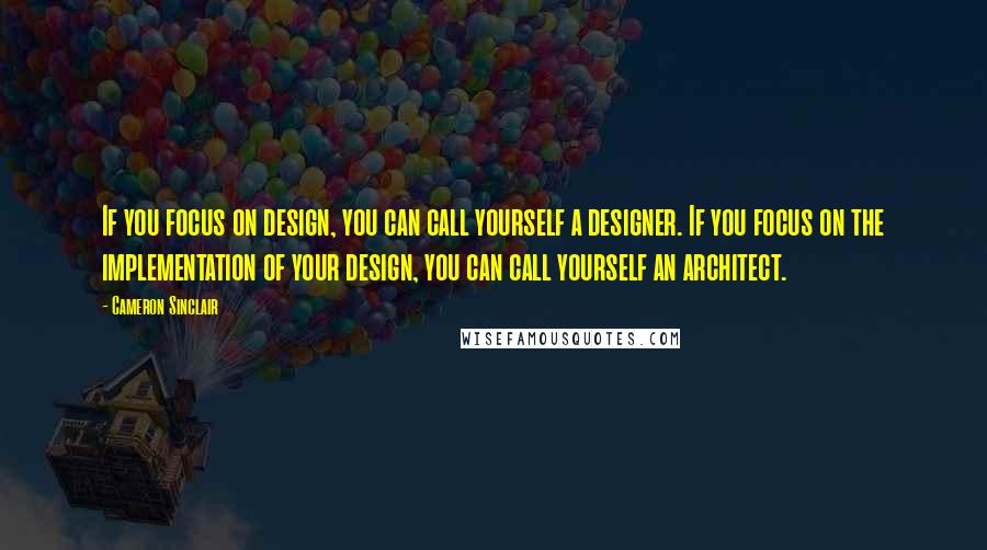 Cameron Sinclair Quotes: If you focus on design, you can call yourself a designer. If you focus on the implementation of your design, you can call yourself an architect.